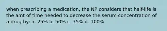 when prescribing a medication, the NP considers that half-life is the amt of time needed to decrease the serum concentration of a drug by: a. 25% b. 50% c. 75% d. 100%