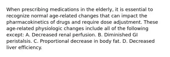 When prescribing medications in the elderly, it is essential to recognize normal age-related changes that can impact the pharmacokinetics of drugs and require dose adjustment. These age-related physiologic changes include all of the following except: A. Decreased renal perfusion. B. Diminished GI peristalsis. C. Proportional decrease in body fat. D. Decreased liver efficiency.