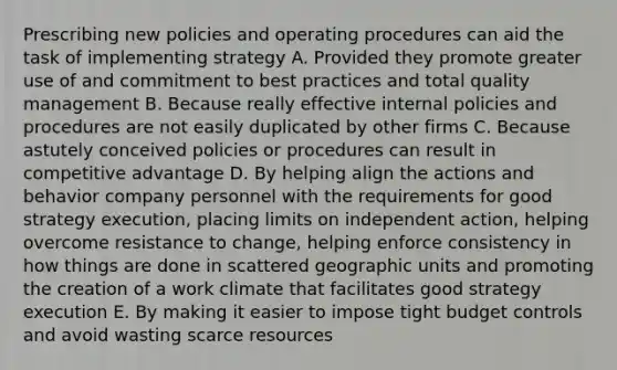 Prescribing new policies and operating procedures can aid the task of implementing strategy A. Provided they promote greater use of and commitment to best practices and total quality management B. Because really effective internal policies and procedures are not easily duplicated by other firms C. Because astutely conceived policies or procedures can result in competitive advantage D. By helping align the actions and behavior company personnel with the requirements for good strategy execution, placing limits on independent action, helping overcome resistance to change, helping enforce consistency in how things are done in scattered geographic units and promoting the creation of a work climate that facilitates good strategy execution E. By making it easier to impose tight budget controls and avoid wasting scarce resources