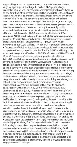 -prescribing notes: • treatment recommendations in children vary by age: o preschool-aged children (4-5 years of age) prescribe parent and/ or teacher- administered behavior therapy as the first line of treatment and methylphenidate if the behavior interventions do not provide significant improvement and there is moderate-to-severe continuing disturbance in the child's function. o elementary school-aged children (6-11 years of age) prescribe FDA approved ADHD medications and/or parent- and/or teacher administered behavior therapy (preferably both); stimulant medications have the strongest evidence base for efficacy o adolescents (12-18 years of age) prescribe FDA-approved ADHD medication with assent of the adolescent and/or behavior therapy (preferably both) o titrate dose for maximum benefit with minimal adverse effects • potentially HABIT FORMING in non-ADD patients -> but NOT a problem with ADHD • future use of illicit or habit-forming drugs is NOT increased due to treatment with stimulant medication for ADHD • efficacy - the stimulant drugs are effective in 70-75% of cases • CANNOT use if IQ < 45 (increase of serious adverse psychiatric effects) • CANNOT use if diagnosis of psychosis (e.g., bipolar disorder) or if psychotic behaviors (symptoms will worsen) • Schedule C-II drugs: o require a monthly prescription that can't be "called in" to the pharmacy (same day prescribing rule below) o only some providers can prescribe & this is a potential barrier to care • drug holidays controversial o many recommend annually (1 - 2 days) to determine continued need. o others recommend discontinue drug when not in school, only dose on school days or during the school term, depending on need o many experts now recommend to continue throughout the year to enhance socialization within the family unit o family dynamics now understood to be equally important as school relationships and behavior patterns • lifespan use: continued through college age, and now into adulthood as well (previously thought to be ineffective in this age group). • drug-drug interaction with MAO inhibitors -general adverse effects: • weight loss or poor weight gain: temporary decreased appetite. • reduced long-term growth: monitor height & weight at each visit • headache & stomachache in higher doses. • cognitive/psychiatric: o possible sleep disruption, agitation, and even psychosis o or, the opposite occurs, and the child does better using them both AM and at HS • priapism reported with MPH (any age) -remember the multiple same-day prescribing for C-II controlled substances: o current DEA ruling o prescriber may write three prescriptions, dated sequentially, for a one-month supply of the SAME drug (with instructions "not to fill" before the date) o this will help eliminate a barrier to obtaining medication for this chronic condition -remember the DIFFERENT state prescriptive legislation for C-II controlled substances: o states vary in terms of what providers may prescribe C-II drugs