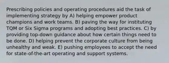 Prescribing policies and operating procedures aid the task of implementing strategy by A) helping empower product champions and work teams. B) paving the way for instituting TQM or Six Sigma programs and adopting best practices. C) by providing top-down guidance about how certain things need to be done. D) helping prevent the corporate culture from being unhealthy and weak. E) pushing employees to accept the need for state-of-the-art operating and support systems.