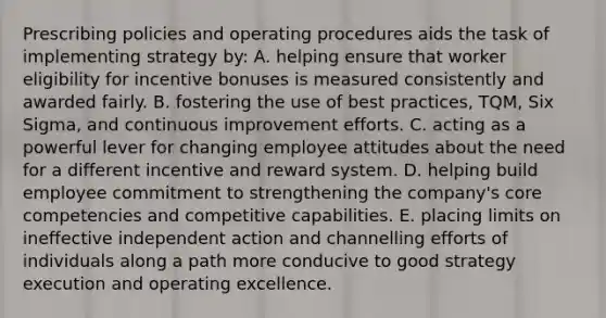 Prescribing policies and operating procedures aids the task of implementing strategy by: A. helping ensure that worker eligibility for incentive bonuses is measured consistently and awarded fairly. B. fostering the use of best practices, TQM, Six Sigma, and continuous improvement efforts. C. acting as a powerful lever for changing employee attitudes about the need for a different incentive and reward system. D. helping build employee commitment to strengthening the company's core competencies and competitive capabilities. E. placing limits on ineffective independent action and channelling efforts of individuals along a path more conducive to good strategy execution and operating excellence.