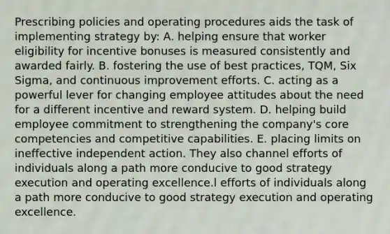 Prescribing policies and operating procedures aids the task of implementing strategy by: A. helping ensure that worker eligibility for incentive bonuses is measured consistently and awarded fairly. B. fostering the use of best practices, TQM, Six Sigma, and continuous improvement efforts. C. acting as a powerful lever for changing employee attitudes about the need for a different incentive and reward system. D. helping build employee commitment to strengthening the company's core competencies and competitive capabilities. E. placing limits on ineffective independent action. They also channel efforts of individuals along a path more conducive to good strategy execution and operating excellence.l efforts of individuals along a path more conducive to good strategy execution and operating excellence.