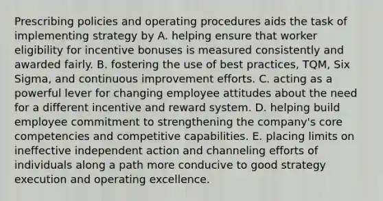 Prescribing policies and operating procedures aids the task of implementing strategy by A. helping ensure that worker eligibility for incentive bonuses is measured consistently and awarded fairly. B. fostering the use of best practices, TQM, Six Sigma, and continuous improvement efforts. C. acting as a powerful lever for changing employee attitudes about the need for a different incentive and reward system. D. helping build employee commitment to strengthening the company's core competencies and competitive capabilities. E. placing limits on ineffective independent action and channeling efforts of individuals along a path more conducive to good strategy execution and operating excellence.