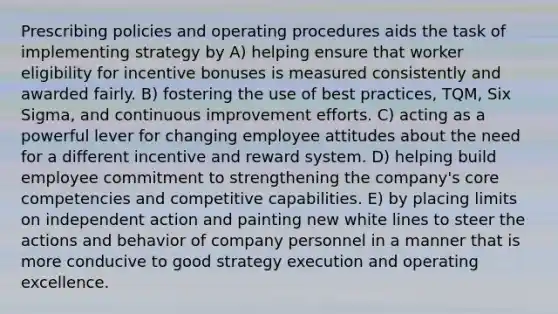 Prescribing policies and operating procedures aids the task of implementing strategy by A) helping ensure that worker eligibility for incentive bonuses is measured consistently and awarded fairly. B) fostering the use of best practices, TQM, Six Sigma, and continuous improvement efforts. C) acting as a powerful lever for changing employee attitudes about the need for a different incentive and reward system. D) helping build employee commitment to strengthening the company's core competencies and competitive capabilities. E) by placing limits on independent action and painting new white lines to steer the actions and behavior of company personnel in a manner that is more conducive to good strategy execution and operating excellence.