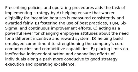 Prescribing policies and operating procedures aids the task of implementing strategy by A) helping ensure that worker eligibility for incentive bonuses is measured consistently and awarded fairly. B) fostering the use of best practices, TQM, Six Sigma, and continuous improvement efforts. C) acting as a powerful lever for changing employee attitudes about the need for a different incentive and reward system. D) helping build employee commitment to strengthening the company's core competencies and competitive capabilities. E) placing limits on ineffective independent action and channeling efforts of individuals along a path more conducive to good strategy execution and operating excellence.