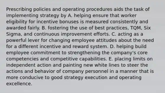 Prescribing policies and operating procedures aids the task of implementing strategy by A. helping ensure that worker eligibility for incentive bonuses is measured consistently and awarded fairly. B. fostering the use of best practices, TQM, Six Sigma, and continuous improvement efforts. C. acting as a powerful lever for changing employee attitudes about the need for a different incentive and reward system. D. helping build employee commitment to strengthening the company's core competencies and competitive capabilities. E. placing limits on independent action and painting new white lines to steer the actions and behavior of company personnel in a manner that is more conducive to good strategy execution and operating excellence.