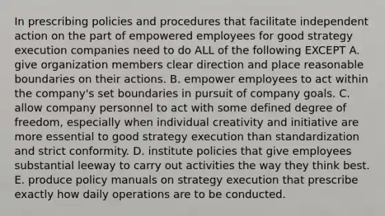 In prescribing policies and procedures that facilitate independent action on the part of empowered employees for good strategy execution companies need to do ALL of the following EXCEPT A. give organization members clear direction and place reasonable boundaries on their actions. B. empower employees to act within the company's set boundaries in pursuit of company goals. C. allow company personnel to act with some defined degree of freedom, especially when individual creativity and initiative are more essential to good strategy execution than standardization and strict conformity. D. institute policies that give employees substantial leeway to carry out activities the way they think best. E. produce policy manuals on strategy execution that prescribe exactly how daily operations are to be conducted.