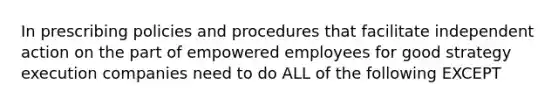 In prescribing policies and procedures that facilitate independent action on the part of empowered employees for good strategy execution companies need to do ALL of the following EXCEPT