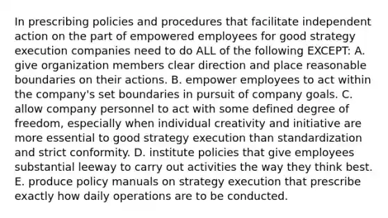 In prescribing policies and procedures that facilitate independent action on the part of empowered employees for good strategy execution companies need to do ALL of the following EXCEPT: A. give organization members clear direction and place reasonable boundaries on their actions. B. empower employees to act within the company's set boundaries in pursuit of company goals. C. allow company personnel to act with some defined degree of freedom, especially when individual creativity and initiative are more essential to good strategy execution than standardization and strict conformity. D. institute policies that give employees substantial leeway to carry out activities the way they think best. E. produce policy manuals on strategy execution that prescribe exactly how daily operations are to be conducted.