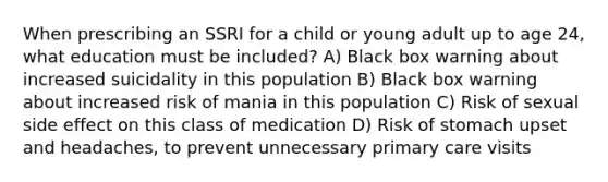 When prescribing an SSRI for a child or young adult up to age 24, what education must be included? A) Black box warning about increased suicidality in this population B) Black box warning about increased risk of mania in this population C) Risk of sexual side effect on this class of medication D) Risk of stomach upset and headaches, to prevent unnecessary primary care visits