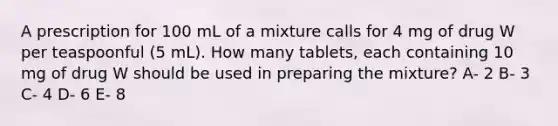 A prescription for 100 mL of a mixture calls for 4 mg of drug W per teaspoonful (5 mL). How many tablets, each containing 10 mg of drug W should be used in preparing the mixture? A- 2 B- 3 C- 4 D- 6 E- 8