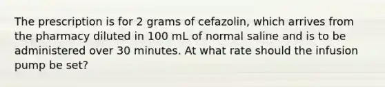 The prescription is for 2 grams of cefazolin, which arrives from the pharmacy diluted in 100 mL of normal saline and is to be administered over 30 minutes. At what rate should the infusion pump be set?