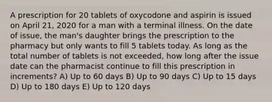 A prescription for 20 tablets of oxycodone and aspirin is issued on April 21, 2020 for a man with a terminal illness. On the date of issue, the man's daughter brings the prescription to the pharmacy but only wants to fill 5 tablets today. As long as the total number of tablets is not exceeded, how long after the issue date can the pharmacist continue to fill this prescription in increments? A) Up to 60 days B) Up to 90 days C) Up to 15 days D) Up to 180 days E) Up to 120 days