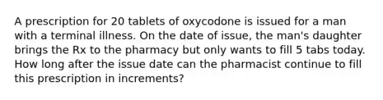 A prescription for 20 tablets of oxycodone is issued for a man with a terminal illness. On the date of issue, the man's daughter brings the Rx to the pharmacy but only wants to fill 5 tabs today. How long after the issue date can the pharmacist continue to fill this prescription in increments?