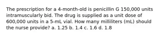 The prescription for a 4-month-old is penicillin G 150,000 units intramuscularly bid. The drug is supplied as a unit dose of 600,000 units in a 5-mL vial. How many milliliters (mL) should the nurse provide? a. 1.25 b. 1.4 c. 1.6 d. 1.8