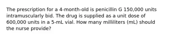 The prescription for a 4-month-old is penicillin G 150,000 units intramuscularly bid. The drug is supplied as a unit dose of 600,000 units in a 5-mL vial. How many milliliters (mL) should the nurse provide?