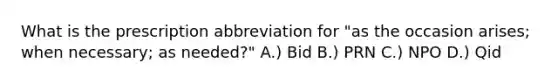 What is the prescription abbreviation for "as the occasion arises; when necessary; as needed?" A.) Bid B.) PRN C.) NPO D.) Qid