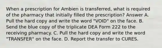 When a prescription for Ambien is transferred, what is required of the pharmacy that initially filled the prescription? Answer A. Pull the hard copy and write the word "VOID" on the face. B. Send the blue copy of the triplicate DEA Form 222 to the receiving pharmacy. C. Pull the hard copy and write the word "TRANSFER" on the face. D. Report the transfer to CURES.