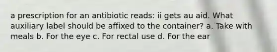 a prescription for an antibiotic reads: ii gets au aid. What auxiliary label should be affixed to the container? a. Take with meals b. For the eye c. For rectal use d. For the ear