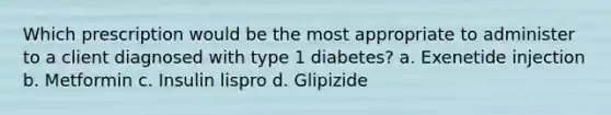 Which prescription would be the most appropriate to administer to a client diagnosed with type 1 diabetes? a. Exenetide injection b. Metformin c. Insulin lispro d. Glipizide