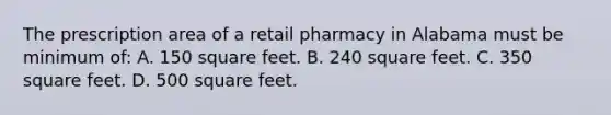 The prescription area of a retail pharmacy in Alabama must be minimum of: A. 150 square feet. B. 240 square feet. C. 350 square feet. D. 500 square feet.