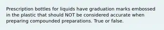 Prescription bottles for liquids have graduation marks embossed in the plastic that should NOT be considered accurate when preparing compounded preparations. True or false.