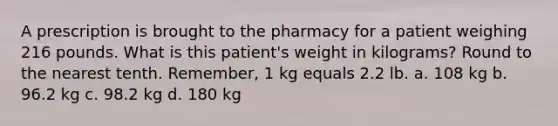 A prescription is brought to the pharmacy for a patient weighing 216 pounds. What is this patient's weight in kilograms? Round to the nearest tenth. Remember, 1 kg equals 2.2 lb. a. 108 kg b. 96.2 kg c. 98.2 kg d. 180 kg