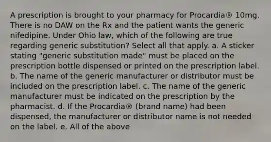 A prescription is brought to your pharmacy for Procardia® 10mg. There is no DAW on the Rx and the patient wants the generic nifedipine. Under Ohio law, which of the following are true regarding generic substitution? Select all that apply. a. A sticker stating "generic substitution made" must be placed on the prescription bottle dispensed or printed on the prescription label. b. The name of the generic manufacturer or distributor must be included on the prescription label. c. The name of the generic manufacturer must be indicated on the prescription by the pharmacist. d. If the Procardia® (brand name) had been dispensed, the manufacturer or distributor name is not needed on the label. e. All of the above