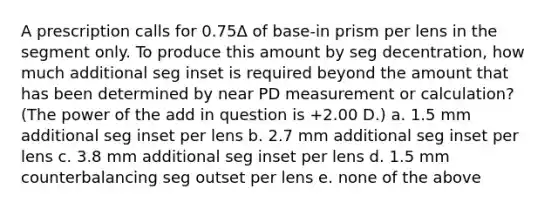 A prescription calls for 0.75Δ of base-in prism per lens in the segment only. To produce this amount by seg decentration, how much additional seg inset is required beyond the amount that has been determined by near PD measurement or calculation? (The power of the add in question is +2.00 D.) a. 1.5 mm additional seg inset per lens b. 2.7 mm additional seg inset per lens c. 3.8 mm additional seg inset per lens d. 1.5 mm counterbalancing seg outset per lens e. none of the above