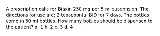 A prescription calls for Biaxin 250 mg per 5 ml suspension. The directions for use are: 2 teaspoonful BID for 7 days. The bottles come in 50 ml bottles. How many bottles should be dispensed to the patient? a. 1 b. 2 c. 3 d. 4