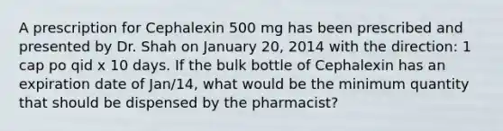 A prescription for Cephalexin 500 mg has been prescribed and presented by Dr. Shah on January 20, 2014 with the direction: 1 cap po qid x 10 days. If the bulk bottle of Cephalexin has an expiration date of Jan/14, what would be the minimum quantity that should be dispensed by the pharmacist?