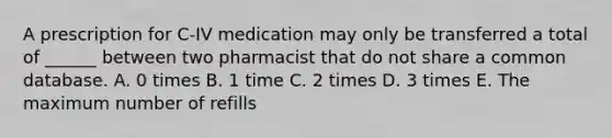 A prescription for C-IV medication may only be transferred a total of ______ between two pharmacist that do not share a common database. A. 0 times B. 1 time C. 2 times D. 3 times E. The maximum number of refills