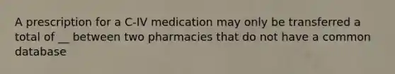 A prescription for a C-IV medication may only be transferred a total of __ between two pharmacies that do not have a common database