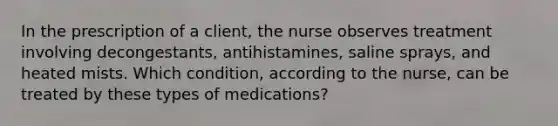 In the prescription of a client, the nurse observes treatment involving decongestants, antihistamines, saline sprays, and heated mists. Which condition, according to the nurse, can be treated by these types of medications?