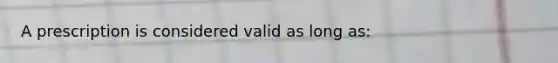 A prescription is considered valid as long as: