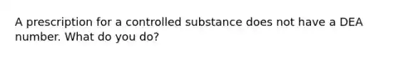 A prescription for a controlled substance does not have a DEA number. What do you do?