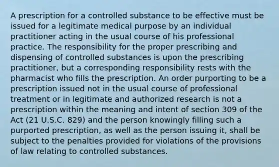 A prescription for a controlled substance to be effective must be issued for a legitimate medical purpose by an individual practitioner acting in the usual course of his professional practice. The responsibility for the proper prescribing and dispensing of controlled substances is upon the prescribing practitioner, but a corresponding responsibility rests with the pharmacist who fills the prescription. An order purporting to be a prescription issued not in the usual course of professional treatment or in legitimate and authorized research is not a prescription within the meaning and intent of section 309 of the Act (21 U.S.C. 829) and the person knowingly filling such a purported prescription, as well as the person issuing it, shall be subject to the penalties provided for violations of the provisions of law relating to controlled substances.