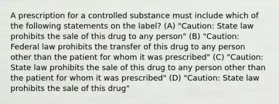 A prescription for a controlled substance must include which of the following statements on the label? (A) "Caution: State law prohibits the sale of this drug to any person" (B) "Caution: Federal law prohibits the transfer of this drug to any person other than the patient for whom it was prescribed" (C) "Caution: State law prohibits the sale of this drug to any person other than the patient for whom it was prescribed" (D) "Caution: State law prohibits the sale of this drug"