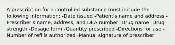 A prescription for a controlled substance must include the following information: -Date issued -Patient's name and address -Prescriber's name, address, and DEA number -Drug name -Drug strength -Dosage form -Quantity prescribed -Directions for use -Number of refills authorized -Manual signature of prescriber