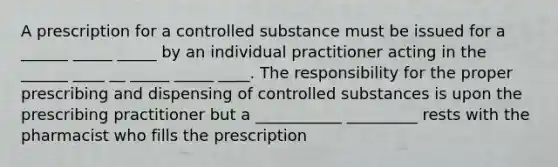 A prescription for a controlled substance must be issued for a ______ _____ _____ by an individual practitioner acting in the ______ ____ __ _____ _____ ____. The responsibility for the proper prescribing and dispensing of controlled substances is upon the prescribing practitioner but a ___________ _________ rests with the pharmacist who fills the prescription