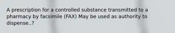 A prescription for a controlled substance transmitted to a pharmacy by facsimile (FAX) May be used as authority to dispense..?