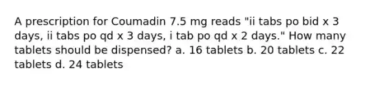 A prescription for Coumadin 7.5 mg reads "ii tabs po bid x 3 days, ii tabs po qd x 3 days, i tab po qd x 2 days." How many tablets should be dispensed? a. 16 tablets b. 20 tablets c. 22 tablets d. 24 tablets