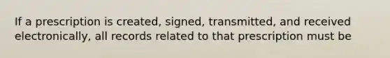 If a prescription is created, signed, transmitted, and received electronically, all records related to that prescription must be