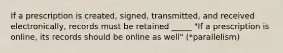 If a prescription is created, signed, transmitted, and received electronically, records must be retained _____ "If a prescription is online, its records should be online as well" (*parallelism)