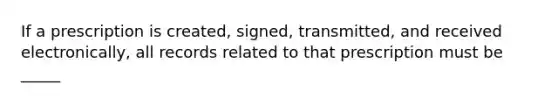 If a prescription is created, signed, transmitted, and received electronically, all records related to that prescription must be _____