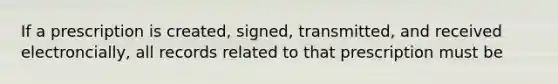 If a prescription is created, signed, transmitted, and received electroncially, all records related to that prescription must be