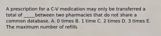 A prescription for a C-V medication may only be transferred a total of _____between two pharmacies that do not share a common database. A. 0 times B. 1 time C. 2 times D. 3 times E. The maximum number of refills