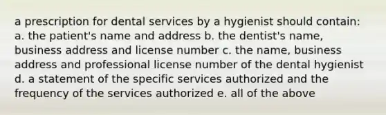 a prescription for dental services by a hygienist should contain: a. the patient's name and address b. the dentist's name, business address and license number c. the name, business address and professional license number of the dental hygienist d. a statement of the specific services authorized and the frequency of the services authorized e. all of the above