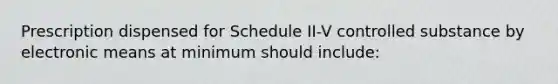 Prescription dispensed for Schedule II-V controlled substance by electronic means at minimum should include: